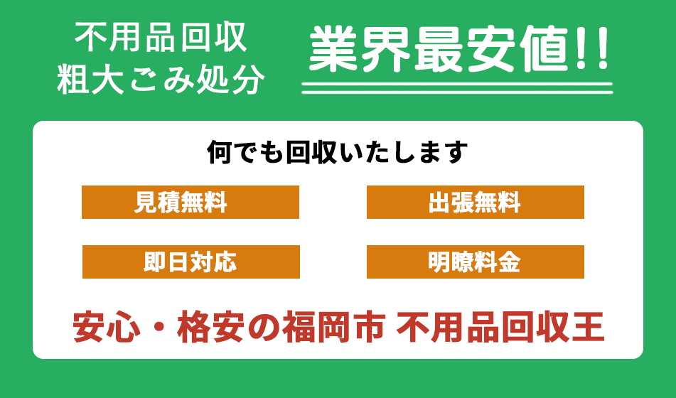 不用品回収・粗大ごみ処分、業界最安値。何でも回収いたします。見積無料、出張無料、即日対応、明瞭料金。安心・格安の福岡市 不用品回収王